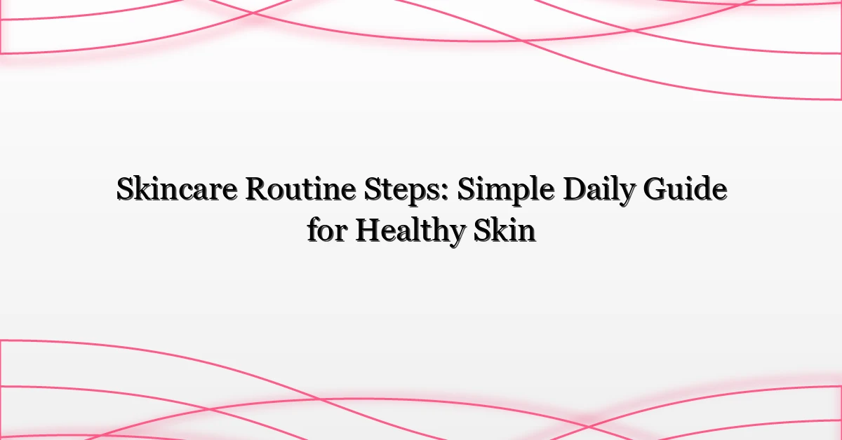 Skincare Routine Steps: Simple Daily Guide for Healthy Skin